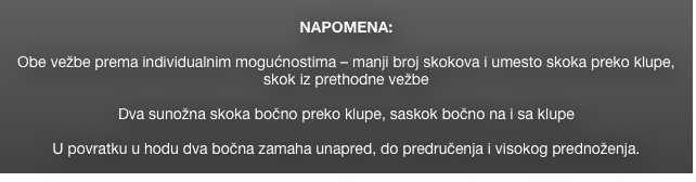 
NAPOMENA: 

Obe vežbe prema individualnim mogućnostima – manji broj skokova i umesto skoka preko klupe, skok iz prethodne vežbe

Dva sunožna skoka bočno preko klupe, saskok bočno na i sa klupe

U povratku u hodu dva bočna zamaha unapred, do predručenja i visokog prednoženja.
